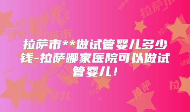 拉萨市**做试管婴儿多少钱-拉萨哪家医院可以做试管婴儿！