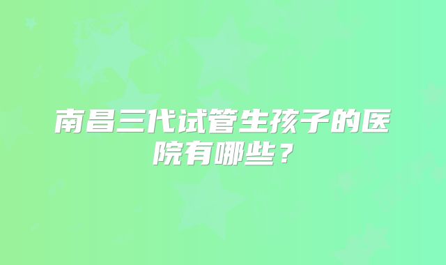 南昌三代试管生孩子的医院有哪些?
