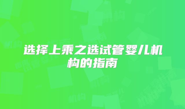 选择上乘之选试管婴儿机构的指南