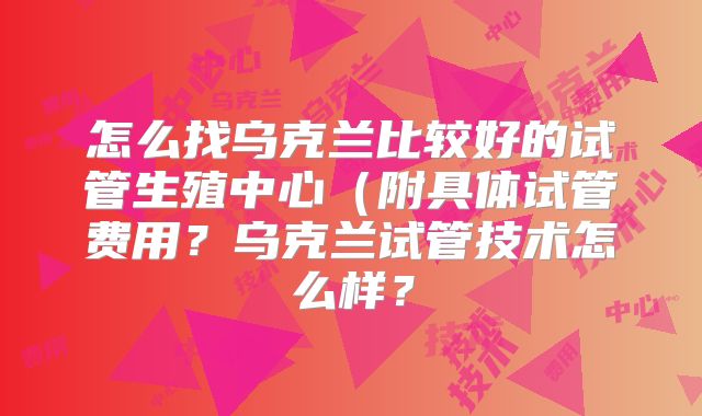 怎么找乌克兰比较好的试管生殖中心（附具体试管费用？乌克兰试管技术怎么样？
