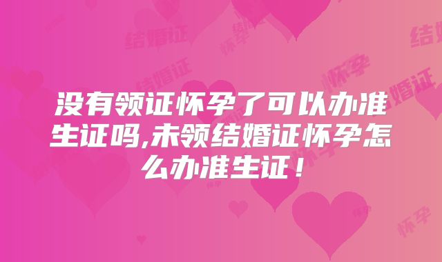 没有领证怀孕了可以办准生证吗,未领结婚证怀孕怎么办准生证！