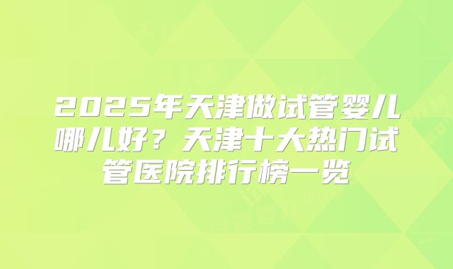 2025年天津做试管婴儿哪儿好?天津十大热门试管医院排行榜一览