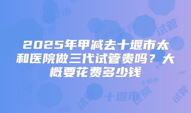 2025年甲减去十堰市太和医院做三代试管贵吗?大概要花费多少钱