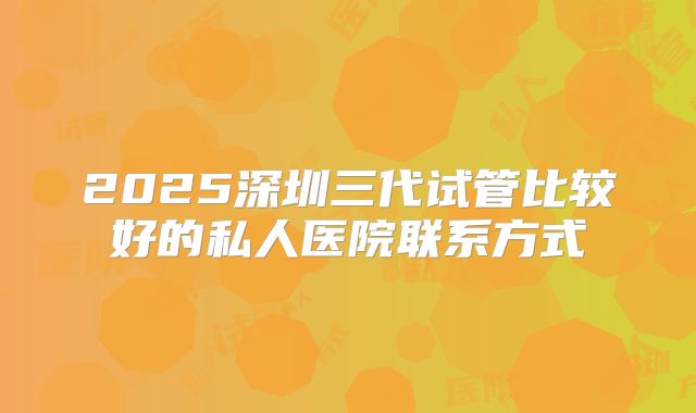 2025深圳三代试管比较好的私人医院联系方式
