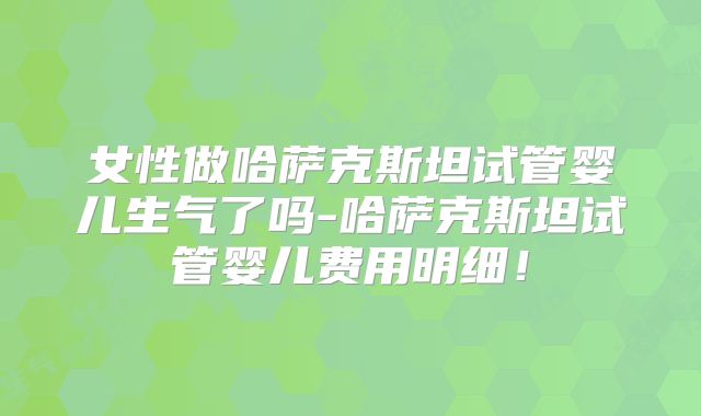 女性做哈萨克斯坦试管婴儿生气了吗-哈萨克斯坦试管婴儿费用明细！