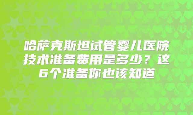 哈萨克斯坦试管婴儿医院技术准备费用是多少？这6个准备你也该知道