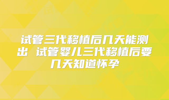 试管三代移植后几天能测出 试管婴儿三代移植后要几天知道怀孕