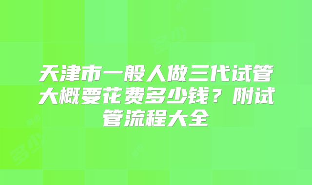 天津市一般人做三代试管大概要花费多少钱？附试管流程大全