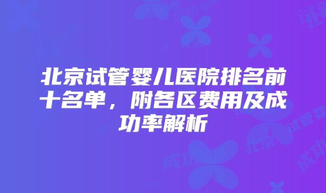 北京试管婴儿医院排名前十名单，附各区费用及成功率解析