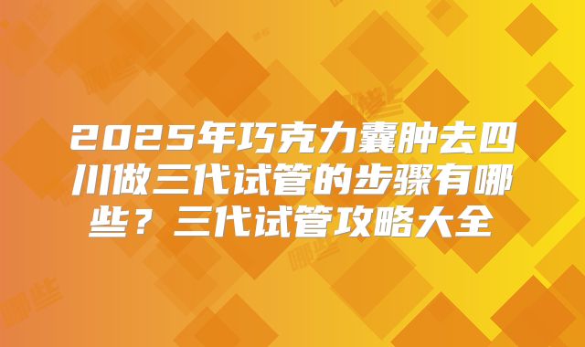 2025年巧克力囊肿去四川做三代试管的步骤有哪些?三代试管攻略大全