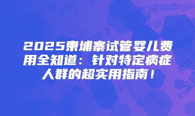 2025柬埔寨试管婴儿费用全知道:针对特定病症人群的超实用指南!