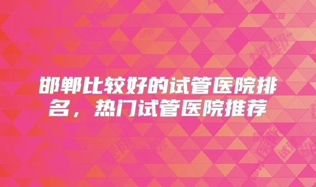 邯郸比较好的试管医院排名，热门试管医院推荐