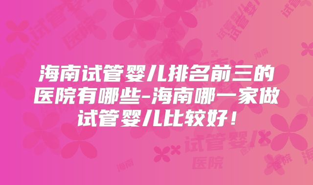 海南试管婴儿排名前三的医院有哪些-海南哪一家做试管婴儿比较好！
