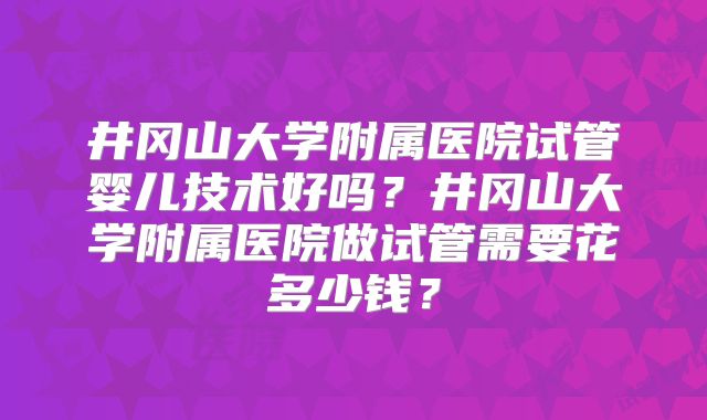 井冈山大学附属医院试管婴儿技术好吗?井冈山大学附属医院做试管需要花多少钱?