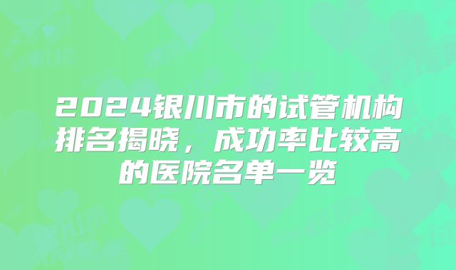 2024银川市的试管机构排名揭晓,成功率比较高的医院名单一览