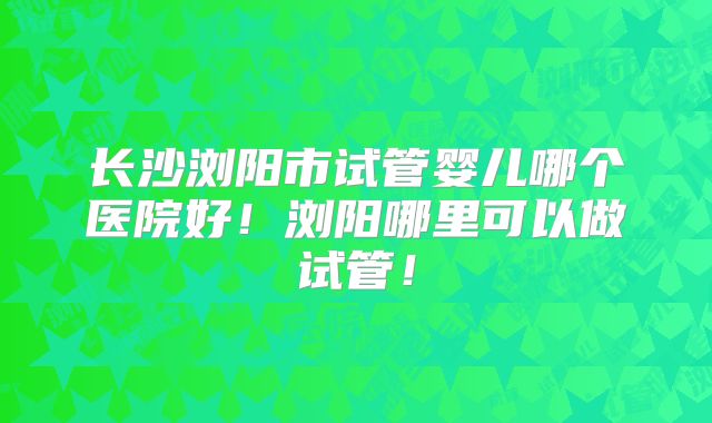 长沙浏阳市试管婴儿哪个医院好！浏阳哪里可以做试管！
