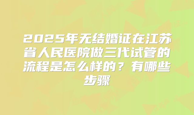 2025年无结婚证在江苏省人民医院做三代试管的流程是怎么样的?有哪些步骤