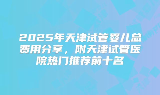 2025年天津试管婴儿总费用分享，附天津试管医院热门推荐前十名