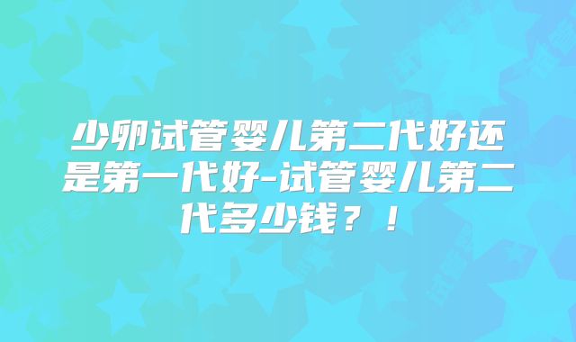 少卵试管婴儿第二代好还是第一代好-试管婴儿第二代多少钱？！