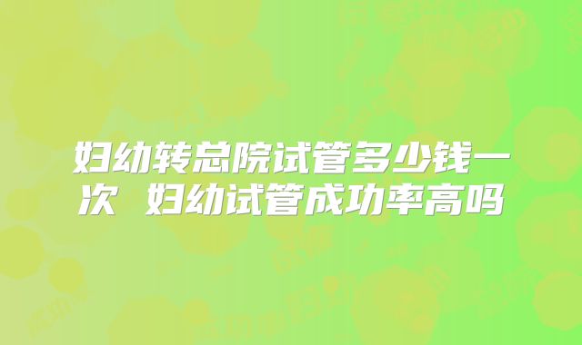 妇幼转总院试管多少钱一次 妇幼试管成功率高吗