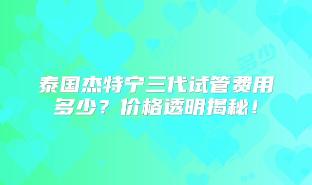 泰国杰特宁三代试管费用多少？价格透明揭秘！