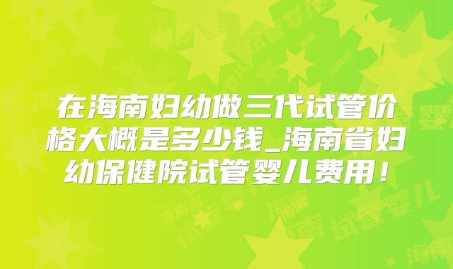 在海南妇幼做三代试管价格大概是多少钱_海南省妇幼保健院试管婴儿费用！