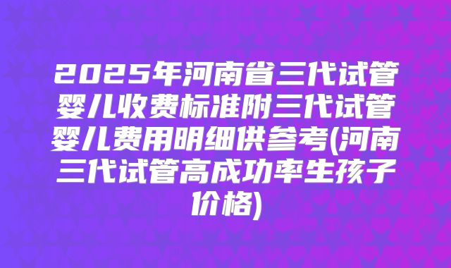 2025年河南省三代试管婴儿收费标准附三代试管婴儿费用明细供参考(河南三代试管高成功率生孩子价格)