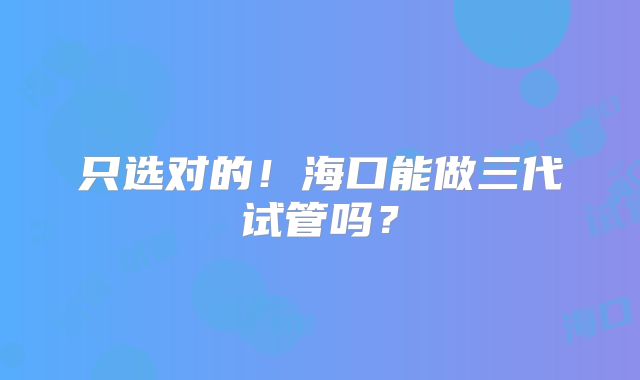 只选对的！海口能做三代试管吗？
