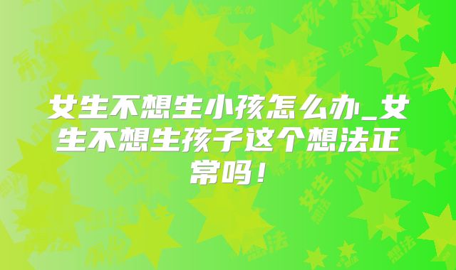 女生不想生小孩怎么办_女生不想生孩子这个想法正常吗！