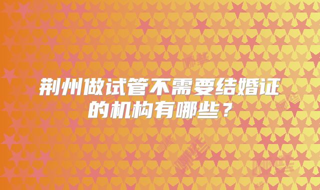 荆州做试管不需要结婚证的机构有哪些？
