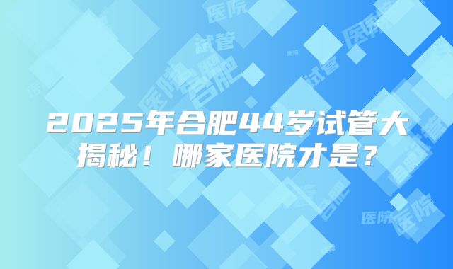 2025年合肥44岁试管大揭秘！哪家医院才是？