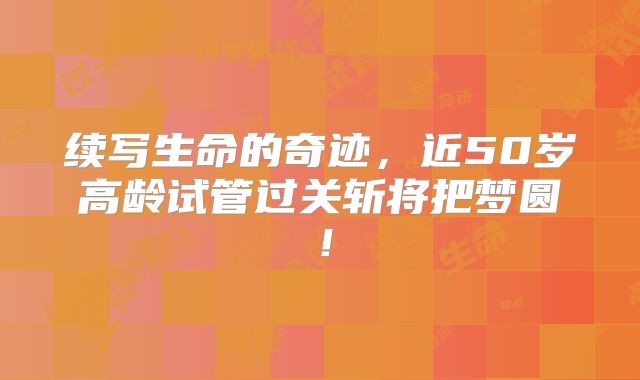 续写生命的奇迹，近50岁高龄试管过关斩将把梦圆！