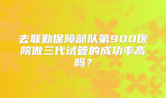 去联勤保障部队第900医院做三代试管的成功率高吗？