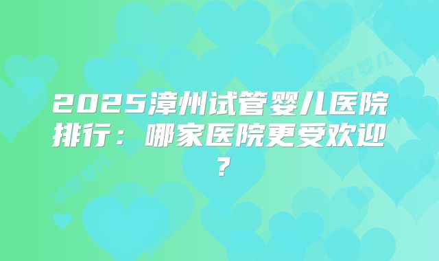 2025漳州试管婴儿医院排行：哪家医院更受欢迎？