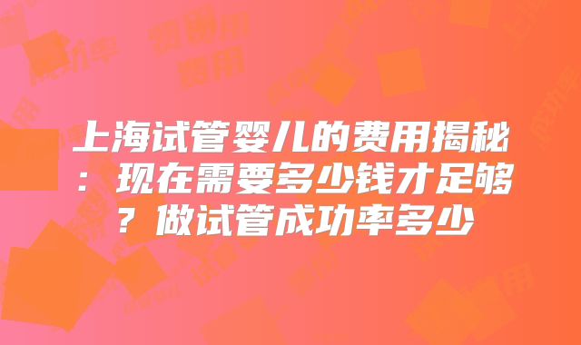 上海试管婴儿的费用揭秘：现在需要多少钱才足够？做试管成功率多少