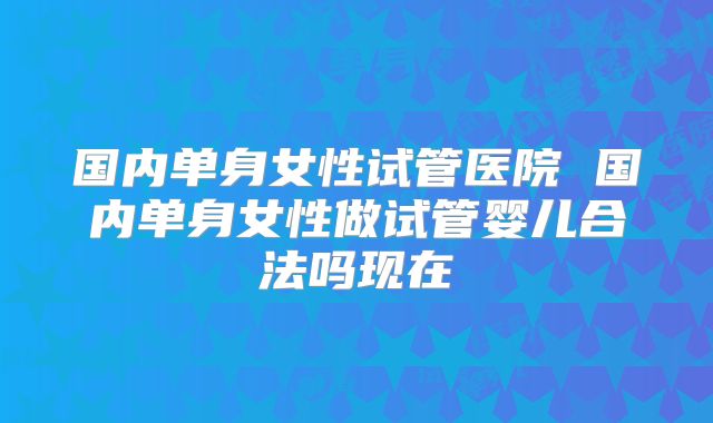 国内单身女性试管医院 国内单身女性做试管婴儿合法吗现在
