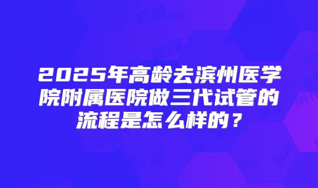 2025年高龄去滨州医学院附属医院做三代试管的流程是怎么样的?