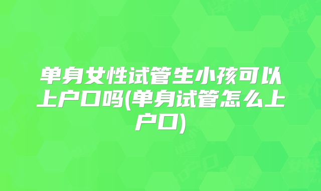 单身女性试管生小孩可以上户口吗(单身试管怎么上户口)