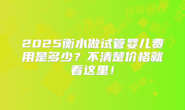 2025衡水做试管婴儿费用是多少?不清楚价格就看这里!