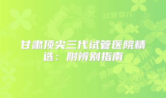 甘肃顶尖三代试管医院精选:附辨别指南