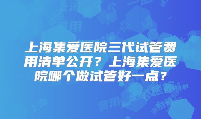 上海集爱医院三代试管费用清单公开？上海集爱医院哪个做试管好一点？