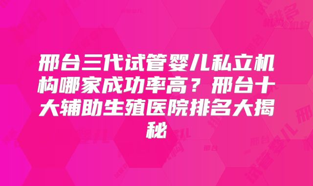 邢台三代试管婴儿私立机构哪家成功率高？邢台十大辅助生殖医院排名大揭秘