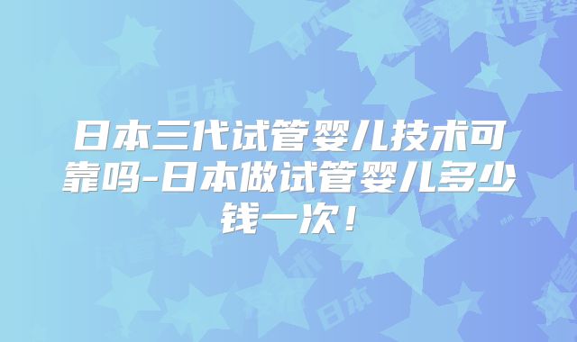 日本三代试管婴儿技术可靠吗-日本做试管婴儿多少钱一次！