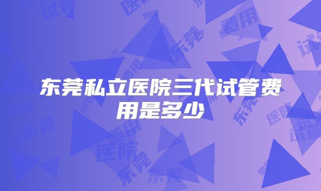 东莞私立医院三代试管费用是多少