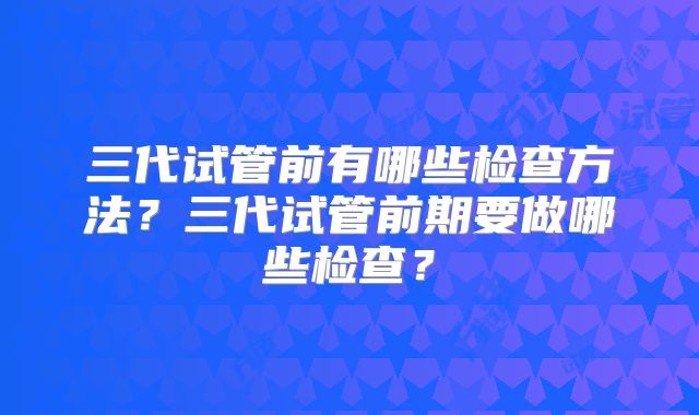 三代试管前有哪些检查方法？三代试管前期要做哪些检查？
