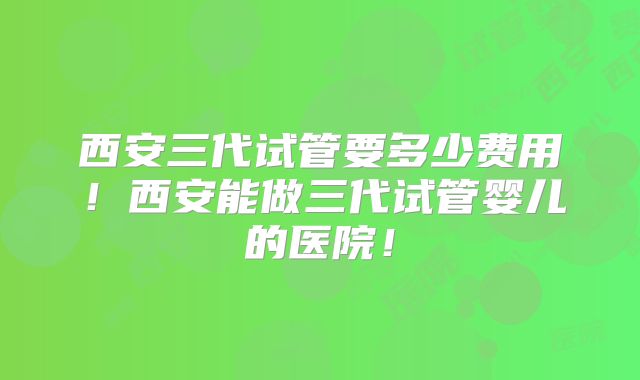 西安三代试管要多少费用!西安能做三代试管婴儿的医院!