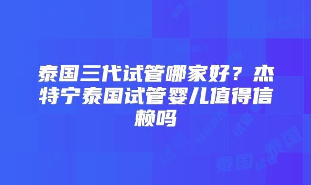 泰国三代试管哪家好?杰特宁泰国试管婴儿值得信赖吗
