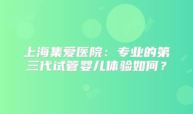 上海集爱医院：专业的第三代试管婴儿体验如何？