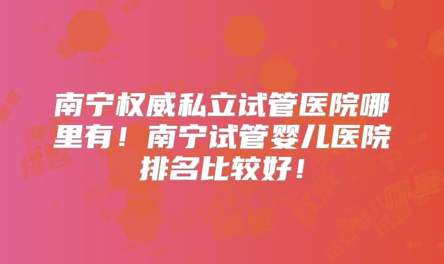 南宁权威私立试管医院哪里有！南宁试管婴儿医院排名比较好！