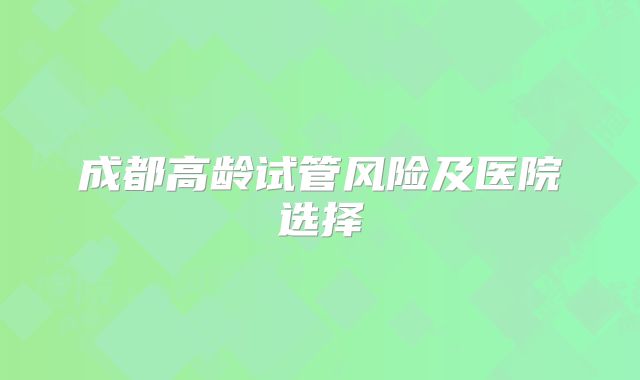 成都高龄试管风险及医院选择